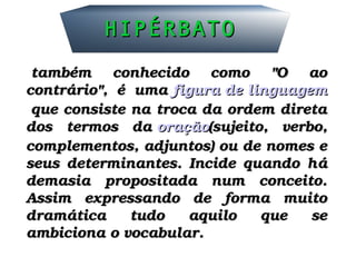 HIPÉRBATOHIPÉRBATO
  também  conhecido  como  "O  ao também  conhecido  como  "O  ao 
contrário",  é  uma contrário",  é  uma figura de linguagemfigura de linguagem
 que consiste na troca da ordem direta  que consiste na troca da ordem direta 
dos  termos  da dos  termos  da oraçãooração(sujeito,  verbo, (sujeito,  verbo, 
complementos, adjuntos) ou de nomes e complementos, adjuntos) ou de nomes e 
seus  determinantes.  Incide  quando  há seus  determinantes.  Incide  quando  há 
demasia  propositada  num  conceito. demasia  propositada  num  conceito. 
Assim  expressando  de  forma  muito Assim  expressando  de  forma  muito 
dramática  tudo  aquilo  que  se dramática  tudo  aquilo  que  se 
ambiciona o vocabular.ambiciona o vocabular.
 