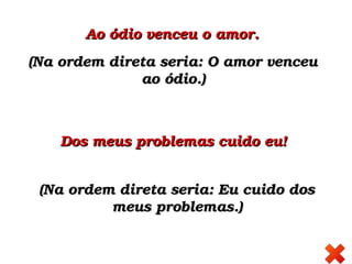 Ao ódio venceu o amor. Ao ódio venceu o amor. 
(Na ordem direta seria: O amor venceu (Na ordem direta seria: O amor venceu 
ao ódio.)ao ódio.)
(Na ordem direta seria: Eu cuido dos (Na ordem direta seria: Eu cuido dos 
meus problemas.)meus problemas.)
Dos meus problemas cuido eu! Dos meus problemas cuido eu! 
 