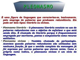 PLEONASMOPLEONASMO
É  uma  figura  de  linguagem  que  caracteriza­se,  basicamente, É  uma  figura  de  linguagem  que  caracteriza­se,  basicamente, 
pelo  emprego  de  palavras  que  produzem  redundância.  Ele pelo  emprego  de  palavras  que  produzem  redundância.  Ele 
pode ser dois tipos: literário ou vicioso.pode ser dois tipos: literário ou vicioso.

Pleonasmo literário – Pleonasmo literário – O pleonasmo literário consiste no uso de O pleonasmo literário consiste no uso de 
palavras redundantes com o objetivo de enfatizar o que está palavras redundantes com o objetivo de enfatizar o que está 
sendo  dito.  É  chamado  de  literário  porque  é  frequentemente sendo  dito.  É  chamado  de  literário  porque  é  frequentemente 
empregado por escritores, poetas e compositores como recurso empregado por escritores, poetas e compositores como recurso 
estilístico.estilístico.

Pleonasmo  vicioso  – Pleonasmo  vicioso  –  Também  chamado  de  perissologia. Também  chamado  de  perissologia. 
Acontece  quando  palavras  redundantes  são  utilizadas  sem Acontece  quando  palavras  redundantes  são  utilizadas  sem 
nenhuma função, já que o sentido completo da mensagem já nenhuma função, já que o sentido completo da mensagem já 
foi  expresso  por  outras  palavras  que  vieram  antes.  Como  o foi  expresso  por  outras  palavras  que  vieram  antes.  Como  o 
próprio  nome  indica,  o  pleonasmo  vicioso  é  um  vício  de próprio  nome  indica,  o  pleonasmo  vicioso  é  um  vício  de 
linguagem.linguagem.
 