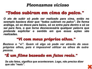 Pleonasmos viciosoPleonasmos vicioso
““Todos subiram em cima do palco.”Todos subiram em cima do palco.”
O ato de subir só pode ser realizado para cima, então noO ato de subir só pode ser realizado para cima, então no
exemplo bastava dizer que “todos subiram no palco”. De formaexemplo bastava dizer que “todos subiram no palco”. De forma
análoga, só se desce para baixo, só se entra para dentro e só seanáloga, só se desce para baixo, só se entra para dentro e só se
sai para fora, o que torna desnecessária qualquer palavra quesai para fora, o que torna desnecessária qualquer palavra que
pretenda explicitar o sentido em que essas ações sãopretenda explicitar o sentido em que essas ações são
realizadas.realizadas.
““Vi com meus próprios olhos.”Vi com meus próprios olhos.”
Bastava o “vi”. Quem vê algo só pode ver através do seus
próprios olhos, pois é impossível utilizar os olhos de outra
pessoa.
““É um filme baseado em fatos reais.”É um filme baseado em fatos reais.”
Se são fatos, significa que aconteceram. Logo, não precisa dizerSe são fatos, significa que aconteceram. Logo, não precisa dizer
que são “reais”.que são “reais”.
 