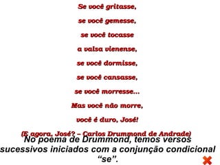 Se você gritasse,Se você gritasse,
se você gemesse,se você gemesse,
se você tocassese você tocasse
a valsa vienense,a valsa vienense,
se você dormisse,se você dormisse,
se você cansasse,se você cansasse,
se você morresse…se você morresse…
Mas você não morre,Mas você não morre,
você é duro, José!você é duro, José!
(E agora, José? – Carlos Drummond de Andrade) (E agora, José? – Carlos Drummond de Andrade) 
No poema de Drummond, temos versos
sucessivos iniciados com a conjunção condicional
“se”.
 