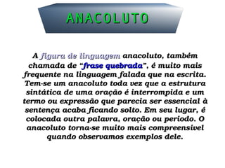 ANACOLUTOANACOLUTO
A A figura de linguagemfigura de linguagem anacoluto, também  anacoluto, também 
chamada de “chamada de “frase quebradafrase quebrada”, é muito mais ”, é muito mais 
frequente na linguagem falada que na escrita. frequente na linguagem falada que na escrita. 
Tem­se um anacoluto toda vez que a estrutura Tem­se um anacoluto toda vez que a estrutura 
sintática de uma oração é interrompida e um sintática de uma oração é interrompida e um 
termo ou expressão que parecia ser essencial à termo ou expressão que parecia ser essencial à 
sentença acaba ficando solto. Em seu lugar, é sentença acaba ficando solto. Em seu lugar, é 
colocada outra palavra, oração ou período. O colocada outra palavra, oração ou período. O 
anacoluto torna­se muito mais compreensível anacoluto torna­se muito mais compreensível 
quando observamos exemplos dele.quando observamos exemplos dele.
 