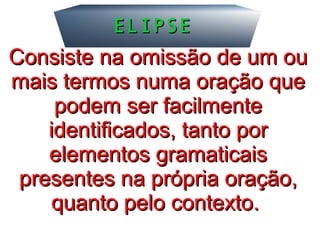 ELIPSEELIPSE
Consiste na omissão de um ouConsiste na omissão de um ou
mais termos numa oração quemais termos numa oração que
podem ser facilmentepodem ser facilmente
identificados, tanto poridentificados, tanto por
elementos gramaticaiselementos gramaticais
presentespresentes na própria oração,na própria oração,
quanto pelo contexto.quanto pelo contexto.
 