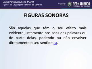 FIGURAS SONORAS
São aquelas que têm o seu efeito mais
evidente justamente nos sons das palavras ou
de parte delas, podendo ou não envolver
diretamente o seu sentido (5).
Língua Portuguesa, Série 2º ANO
Figuras de Linguagem e Efeitos de Sentido
 