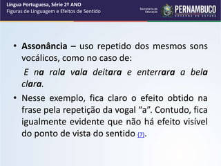 • Assonância – uso repetido dos mesmos sons
vocálicos, como no caso de:
E na rala vala deitara e enterrara a bela
clara.
• Nesse exemplo, fica claro o efeito obtido na
frase pela repetição da vogal “a”. Contudo, fica
igualmente evidente que não há efeito visível
do ponto de vista do sentido (7).
Língua Portuguesa, Série 2º ANO
Figuras de Linguagem e Efeitos de Sentido
 