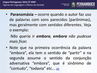 • Paranomásia – ocorre quando o autor faz uso
de palavras com sons parecidos (parônimas),
mas geralmente com sentidos diferentes. Veja
o exemplo:
Não queria ir embora, embora não pudesse
mais ficar.
• Note que na primeira ocorrência da palavra
“embora”, ela tem o sentido de “partir” e na
segunda assume o sentido da conjunção
adversativa “embora”, que é sinônimo de
“contudo”, “todavia” etc... (8)
Língua Portuguesa, Série 2º ANO
Figuras de Linguagem e Efeitos de Sentido
 