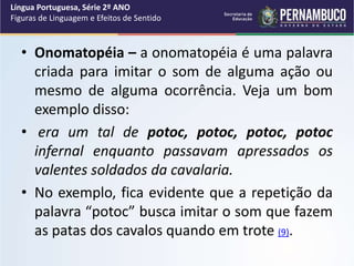 • Onomatopéia – a onomatopéia é uma palavra
criada para imitar o som de alguma ação ou
mesmo de alguma ocorrência. Veja um bom
exemplo disso:
• era um tal de potoc, potoc, potoc, potoc
infernal enquanto passavam apressados os
valentes soldados da cavalaria.
• No exemplo, fica evidente que a repetição da
palavra “potoc” busca imitar o som que fazem
as patas dos cavalos quando em trote (9).
Língua Portuguesa, Série 2º ANO
Figuras de Linguagem e Efeitos de Sentido
 