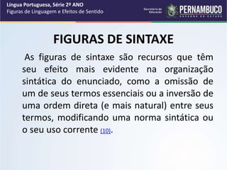 FIGURAS DE SINTAXE
As figuras de sintaxe são recursos que têm
seu efeito mais evidente na organização
sintática do enunciado, como a omissão de
um de seus termos essenciais ou a inversão de
uma ordem direta (e mais natural) entre seus
termos, modificando uma norma sintática ou
o seu uso corrente (10).
Língua Portuguesa, Série 2º ANO
Figuras de Linguagem e Efeitos de Sentido
 