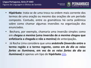 • Hipérbato: trata-se de uma troca na ordem mais corrente dos
termos de uma oração ou mesmo das orações de um período
composto. Contudo, entre os gramáticos há certa polêmica
sobre como chamar algumas inversões na organização dos
enunciados.
• Bechara, por exemplo, chamaria uma inversão simples como
em chegou a menina (uma inversão de a menina chegou que
enfatizaria a chegada e não a menina) de antecipação.
• Já Rocha Lima considera que uma anástrofe (inversão entre o
termo regido e o termo regente, como em do dia os raios
fortes os iluminava, em vez de os raios fortes do dia os
iluminava) é apenas um tipo de hipérbato (11).
Língua Portuguesa, Série 2º ANO
Figuras de Linguagem e Efeitos de Sentido
 