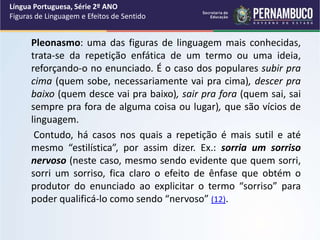 Pleonasmo: uma das figuras de linguagem mais conhecidas,
trata-se da repetição enfática de um termo ou uma ideia,
reforçando-o no enunciado. É o caso dos populares subir pra
cima (quem sobe, necessariamente vai pra cima), descer pra
baixo (quem desce vai pra baixo), sair pra fora (quem sai, sai
sempre pra fora de alguma coisa ou lugar), que são vícios de
linguagem.
Contudo, há casos nos quais a repetição é mais sutil e até
mesmo “estilística”, por assim dizer. Ex.: sorria um sorriso
nervoso (neste caso, mesmo sendo evidente que quem sorri,
sorri um sorriso, fica claro o efeito de ênfase que obtém o
produtor do enunciado ao explicitar o termo “sorriso” para
poder qualificá-lo como sendo “nervoso” (12).
Língua Portuguesa, Série 2º ANO
Figuras de Linguagem e Efeitos de Sentido
 