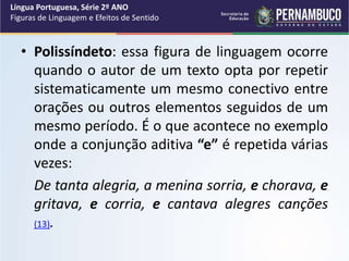 • Polissíndeto: essa figura de linguagem ocorre
quando o autor de um texto opta por repetir
sistematicamente um mesmo conectivo entre
orações ou outros elementos seguidos de um
mesmo período. É o que acontece no exemplo
onde a conjunção aditiva “e” é repetida várias
vezes:
De tanta alegria, a menina sorria, e chorava, e
gritava, e corria, e cantava alegres canções
(13).
Língua Portuguesa, Série 2º ANO
Figuras de Linguagem e Efeitos de Sentido
 