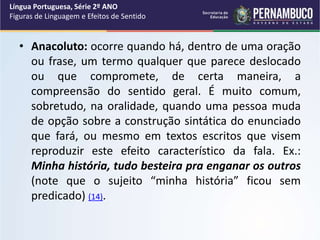 • Anacoluto: ocorre quando há, dentro de uma oração
ou frase, um termo qualquer que parece deslocado
ou que compromete, de certa maneira, a
compreensão do sentido geral. É muito comum,
sobretudo, na oralidade, quando uma pessoa muda
de opção sobre a construção sintática do enunciado
que fará, ou mesmo em textos escritos que visem
reproduzir este efeito característico da fala. Ex.:
Minha história, tudo besteira pra enganar os outros
(note que o sujeito “minha história” ficou sem
predicado) (14).
Língua Portuguesa, Série 2º ANO
Figuras de Linguagem e Efeitos de Sentido
 