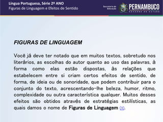 Língua Portuguesa, Série 2º ANO
Figuras de Linguagem e Efeitos de Sentido
FIGURAS DE LINGUAGEM
Você já deve ter notado que em muitos textos, sobretudo nos
literários, as escolhas do autor quanto ao uso das palavras, à
forma como elas estão dispostas, às relações que
estabelecem entre si criam certos efeitos de sentido, de
forma, de ideia ou de sonoridade, que podem contribuir para o
conjunto do texto, acrescentando-lhe beleza, humor, ritmo,
complexidade ou outra característica qualquer. Muitos desses
efeitos são obtidos através de estratégias estilísticas, as
quais damos o nome de Figuras de Linguagem (1).
 