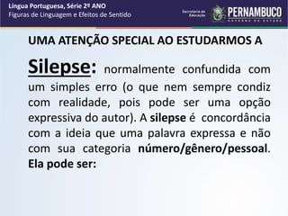 UMA ATENÇÃO SPECIAL AO ESTUDARMOS A
Silepse: normalmente confundida com
um simples erro (o que nem sempre condiz
com realidade, pois pode ser uma opção
expressiva do autor). A silepse é concordância
com a ideia que uma palavra expressa e não
com sua categoria número/gênero/pessoal.
Ela pode ser:
Língua Portuguesa, Série 2º ANO
Figuras de Linguagem e Efeitos de Sentido
 