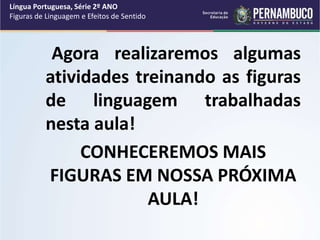 Agora realizaremos algumas
atividades treinando as figuras
de linguagem trabalhadas
nesta aula!
CONHECEREMOS MAIS
FIGURAS EM NOSSA PRÓXIMA
AULA!
Língua Portuguesa, Série 2º ANO
Figuras de Linguagem e Efeitos de Sentido
 
