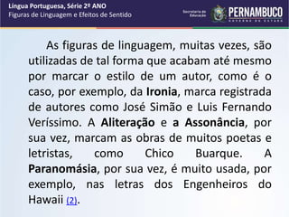 As figuras de linguagem, muitas vezes, são
utilizadas de tal forma que acabam até mesmo
por marcar o estilo de um autor, como é o
caso, por exemplo, da Ironia, marca registrada
de autores como José Simão e Luis Fernando
Veríssimo. A Aliteração e a Assonância, por
sua vez, marcam as obras de muitos poetas e
letristas, como Chico Buarque. A
Paranomásia, por sua vez, é muito usada, por
exemplo, nas letras dos Engenheiros do
Hawaii (2).
Língua Portuguesa, Série 2º ANO
Figuras de Linguagem e Efeitos de Sentido
 