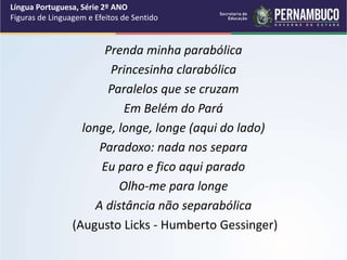 Prenda minha parabólica
Princesinha clarabólica
Paralelos que se cruzam
Em Belém do Pará
longe, longe, longe (aqui do lado)
Paradoxo: nada nos separa
Eu paro e fico aqui parado
Olho-me para longe
A distância não separabólica
(Augusto Licks - Humberto Gessinger)
Língua Portuguesa, Série 2º ANO
Figuras de Linguagem e Efeitos de Sentido
 