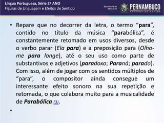 • Repare que no decorrer da letra, o termo “para”,
contido no título da música “parabólica”, é
constantemente retomado em usos diversos, desde
o verbo parar (Ela para) e a preposição para (Olho-
me para longe), até o seu uso como parte de
substantivos e adjetivos (paradoxo; Paraná; parado).
Com isso, além de jogar com os sentidos múltiplos de
“para”, o compositor ainda consegue um
interessante efeito sonoro na sua repetição e
retomada, o que colabora muito para a musicalidade
de Parabólica (3).
•
Língua Portuguesa, Série 2º ANO
Figuras de Linguagem e Efeitos de Sentido
 