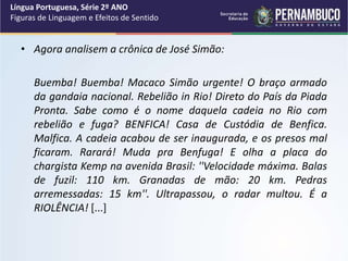 • Agora analisem a crônica de José Simão:
Buemba! Buemba! Macaco Simão urgente! O braço armado
da gandaia nacional. Rebelião in Rio! Direto do País da Piada
Pronta. Sabe como é o nome daquela cadeia no Rio com
rebelião e fuga? BENFICA! Casa de Custódia de Benfica.
Malfica. A cadeia acabou de ser inaugurada, e os presos mal
ficaram. Rarará! Muda pra Benfuga! E olha a placa do
chargista Kemp na avenida Brasil: ''Velocidade máxima. Balas
de fuzil: 110 km. Granadas de mão: 20 km. Pedras
arremessadas: 15 km''. Ultrapassou, o radar multou. É a
RIOLÊNCIA! [...]
Língua Portuguesa, Série 2º ANO
Figuras de Linguagem e Efeitos de Sentido
 