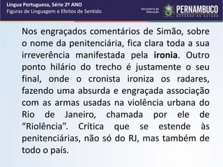 Nos engraçados comentários de Simão, sobre
o nome da penitenciária, fica clara toda a sua
irreverência manifestada pela ironia. Outro
ponto hilário do trecho é justamente o seu
final, onde o cronista ironiza os radares,
fazendo uma absurda e engraçada associação
com as armas usadas na violência urbana do
Rio de Janeiro, chamada por ele de
“Riolência”. Crítica que se estende às
penitenciárias, não só do RJ, mas também de
todo o país.
Língua Portuguesa, Série 2º ANO
Figuras de Linguagem e Efeitos de Sentido
 