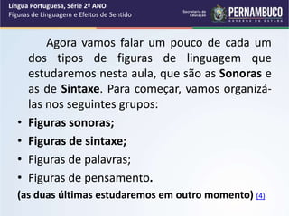 Agora vamos falar um pouco de cada um
dos tipos de figuras de linguagem que
estudaremos nesta aula, que são as Sonoras e
as de Sintaxe. Para começar, vamos organizá-
las nos seguintes grupos:
• Figuras sonoras;
• Figuras de sintaxe;
• Figuras de palavras;
• Figuras de pensamento.
(as duas últimas estudaremos em outro momento) (4)
Língua Portuguesa, Série 2º ANO
Figuras de Linguagem e Efeitos de Sentido
 