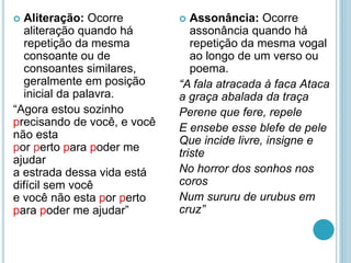  Aliteração: Ocorre
aliteração quando há
repetição da mesma
consoante ou de
consoantes similares,
geralmente em posição
inicial da palavra.
“Agora estou sozinho
precisando de você, e você
não esta
por perto para poder me
ajudar
a estrada dessa vida está
difícil sem você
e você não esta por perto
para poder me ajudar”
 Assonância: Ocorre
assonância quando há
repetição da mesma vogal
ao longo de um verso ou
poema.
“A fala atracada à faca Ataca
a graça abalada da traça
Perene que fere, repele
E ensebe esse blefe de pele
Que incide livre, insigne e
triste
No horror dos sonhos nos
coros
Num sururu de urubus em
cruz”
 
