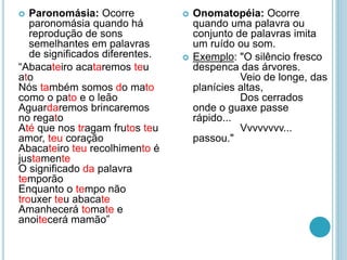  Paronomásia: Ocorre
paronomásia quando há
reprodução de sons
semelhantes em palavras
de significados diferentes.
“Abacateiro acataremos teu
ato
Nós também somos do mato
como o pato e o leão
Aguardaremos brincaremos
no regato
Até que nos tragam frutos teu
amor, teu coração
Abacateiro teu recolhimento é
justamente
O significado da palavra
temporão
Enquanto o tempo não
trouxer teu abacate
Amanhecerá tomate e
anoitecerá mamão”
 Onomatopéia: Ocorre
quando uma palavra ou
conjunto de palavras imita
um ruído ou som.
 Exemplo: "O silêncio fresco
despenca das árvores.
Veio de longe, das
planícies altas,
Dos cerrados
onde o guaxe passe
rápido...
Vvvvvvvv...
passou."
 