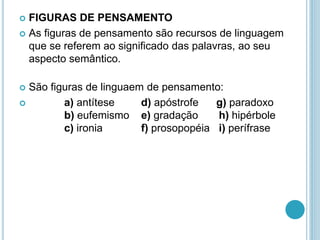  FIGURAS DE PENSAMENTO
 As figuras de pensamento são recursos de linguagem
que se referem ao significado das palavras, ao seu
aspecto semântico.
 São figuras de linguaem de pensamento:
 a) antítese d) apóstrofe g) paradoxo
b) eufemismo e) gradação h) hipérbole
c) ironia f) prosopopéia i) perífrase
 