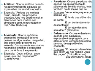  Antítese: Ocorre antítese quando
há aproximação de palavras ou
expressões de sentidos opostos.
 Exemplo: "Amigos ou inimigos
estão, amiúde, em posições
trocadas. Uns nos querem mal, e
fazem-nos bem. Outros nos
almejam o bem, e nos trazem o
mal." (Rui Barbosa)
 Apóstrofe: Ocorre apóstrofe
quando há invocação de uma
pessoa ou algo, real ou imaginário,
que pode estar presente ou
ausente. Corresponde ao vocativo
na análise sintática e é utilizada
para dar ênfase à expressão.
 Exemplo: "Deus! ó Deus! onde
estás, que não respondes?"
(Castro Alves)
 Paradoxo: Ocorre paradoxo não
apenas na aproximação de
palavras de sentido oposto, mas
também na de idéias que se
 Exemplo: "Amor é fogo que arde
sem se ver;
É ferida que dói e não
se sente;
É um contentamento
descontente;
É dor que desatina
sem doer;" (Camões)
 Eufemismo: Ocorre eufemismo
quando uma palavra ou
expressão é empregada para
atenuar uma verdade tida como
penosa, desagradável ou
chocante.
 Exemplo: "E pela paz derradeira1
que enfim vai nos redimir Deus
lhe pague" (Chico Buarque)
1 paz derradeira: morte
 