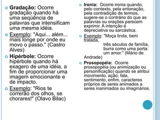  Gradação: Ocorre
gradação quando há
uma seqüência de
palavras que intensificam
uma mesma idéia.
 Exemplo: "Aqui... além...
mais longe por onde eu
movo o passo." (Castro
Alves)
 Hipérbole: Ocorre
hipérbole quando há
exagero de uma idéia, a
fim de proporcionar uma
imagem emocionante e
de impacto.
 Exemplo: "Rios te
correrão dos olhos, se
chorares!" (Olavo Bilac)
 Ironia: Ocorre ironia quando,
pelo contexto, pela entonação,
pela contradição de termos,
sugere-se o contrário do que as
palavras ou orações parecem
exprimir. A intenção é
depreciativa ou sarcástica.
 Exemplo: "Moça linda, bem
tratada,
três séculos de família,
burra como uma porta:
um amor." (Mário de
Andrade)
 Prosopopéia: Ocorre
prosopopéia (ou animização ou
personificação) quando se atribui
movimento, ação, fala,
sentimento, enfim, caracteres
próprios de seres animados a
seres inanimados ou imaginários.
 