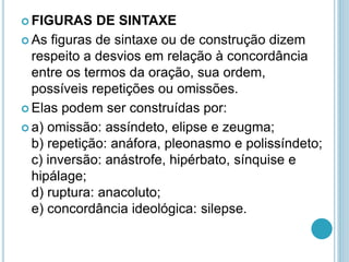  FIGURAS DE SINTAXE
 As figuras de sintaxe ou de construção dizem
respeito a desvios em relação à concordância
entre os termos da oração, sua ordem,
possíveis repetições ou omissões.
 Elas podem ser construídas por:
 a) omissão: assíndeto, elipse e zeugma;
b) repetição: anáfora, pleonasmo e polissíndeto;
c) inversão: anástrofe, hipérbato, sínquise e
hipálage;
d) ruptura: anacoluto;
e) concordância ideológica: silepse.
 