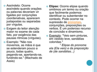  Assíndeto: Ocorre
assíndeto quando orações
ou palavras deveriam vir
ligadas por conjunções
coordenativas, aparecem
justapostas ou separadas
por vírgulas.
 Exigem do leitor atenção
maior no exame de cada
fato, por exigência das
pausas rítmicas (vírgulas).
 Exemplo: "Não nos
movemos, as mãos é que
se estenderam pouco a
pouco, todas quatro,
pegando-se, apertando-se,
fundindo-se." (Machado de
Assis)
 Elipse: Ocorre elipse quando
omitimos um termo ou oração
que facilmente podemos
identificar ou subentender no
contexto. Pode ocorrer na
supressão de pronomes,
conjunções, preposições ou
verbos. É um poderoso recurso
de concisão e dinamismo.
 Exemplo: "Veio sem pinturas,
em vestido leve, sandálias
coloridas."
1 Elipse do pronome
ela (Ela veio) e da preposição
de (de sandálias...)
 