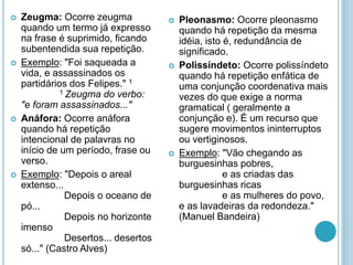  Zeugma: Ocorre zeugma
quando um termo já expresso
na frase é suprimido, ficando
subentendida sua repetição.
 Exemplo: "Foi saqueada a
vida, e assassinados os
partidários dos Felipes." 1
1 Zeugma do verbo:
"e foram assassinados..."
 Anáfora: Ocorre anáfora
quando há repetição
intencional de palavras no
início de um período, frase ou
verso.
 Exemplo: "Depois o areal
extenso...
Depois o oceano de
pó...
Depois no horizonte
imenso
Desertos... desertos
só..." (Castro Alves)
 Pleonasmo: Ocorre pleonasmo
quando há repetição da mesma
idéia, isto é, redundância de
significado.
 Polissíndeto: Ocorre polissíndeto
quando há repetição enfática de
uma conjunção coordenativa mais
vezes do que exige a norma
gramatical ( geralmente a
conjunção e). É um recurso que
sugere movimentos ininterruptos
ou vertiginosos.
 Exemplo: "Vão chegando as
burguesinhas pobres,
e as criadas das
burguesinhas ricas
e as mulheres do povo,
e as lavadeiras da redondeza."
(Manuel Bandeira)
 