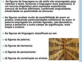 As figuras de linguagem ou de estilo são empregadas para
valorizar o texto, tornando a linguagem mais expressiva. É
um recurso linguístico para expressar experiências
comuns de formas diferentes, conferindo originalidade,
emotividade ou poeticidade ao discurso.
 As figuras revelam muito da sensibilidade de quem as
produz, traduzindo particularidades estilísticas do autor. A
palavra empregada em sentido figurado, não-denotativo,
passa a pertencer a outro campo de significação, mais
amplo e criativo.
 As figuras de linguagem classificam-se em:
 a) figuras de palavra;
 b) figuras de harmonia;
 c) figuras de pensamento;
 d) figuras de construção ou sintaxe.
 