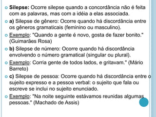  Silepse: Ocorre silepse quando a concordância não é feita
com as palavras, mas com a idéia a elas associada.
 a) Silepse de gênero: Ocorre quando há discordância entre
os gêneros gramaticais (feminino ou masculino).
 Exemplo: "Quando a gente é novo, gosta de fazer bonito."
(Guimarães Rosa)
 b) Silepse de número: Ocorre quando há discordância
envolvendo o número gramatical (singular ou plural).
 Exemplo: Corria gente de todos lados, e gritavam." (Mário
Barreto)
 c) Silepse de pessoa: Ocorre quando há discordância entre o
sujeito expresso e a pessoa verbal: o sujeito que fala ou
escreve se inclui no sujeito enunciado.
 Exemplo: "Na noite seguinte estávamos reunidas algumas
pessoas." (Machado de Assis)
 