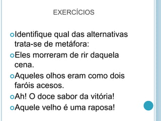 EXERCÍCIOS
Identifique qual das alternativas
trata-se de metáfora:
Eles morreram de rir daquela
cena.
Aqueles olhos eram como dois
faróis acesos.
Ah! O doce sabor da vitória!
Aquele velho é uma raposa!
 