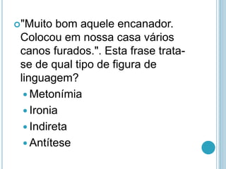 "Muito bom aquele encanador.
Colocou em nossa casa vários
canos furados.". Esta frase trata-
se de qual tipo de figura de
linguagem?
 Metonímia
 Ironia
 Indireta
 Antítese
 