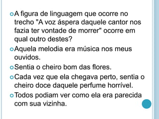 A figura de linguagem que ocorre no
trecho "A voz áspera daquele cantor nos
fazia ter vontade de morrer" ocorre em
qual outro destes?
Aquela melodia era música nos meus
ouvidos.
Sentia o cheiro bom das flores.
Cada vez que ela chegava perto, sentia o
cheiro doce daquele perfume horrível.
Todos podiam ver como ela era parecida
com sua vizinha.
 