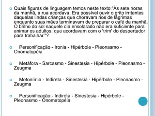  Quais figuras de linguagem temos neste texto:"Às sete horas
da manhã, a rua acordava. Era possível ouvir o grito irritantes
daquelas lindas crianças que choravam rios de lágrimas
enquanto suas mães terminavam de preparar o café da manhã.
O brilho do sol naquele dia ensolarado não era suficiente para
animar os adultos, que acordavam com o 'trim' do despertador
para trabalhar."?
 Personificação - Ironia - Hipérbole - Pleonasmo -
Onomatopéia
 Metáfora - Sarcasmo - Sinestesia - Hipérbole - Pleonasmo -
Zeugma
 Metonímia - Indireta - Sinestesia - Hipérbole - Pleonasmo -
Zeugma
 Personificação - Indireta - Sinestesia - Hipérbole -
Pleonasmo - Onomatopéia
 