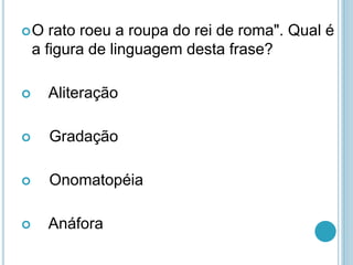 O rato roeu a roupa do rei de roma". Qual é
a figura de linguagem desta frase?
 Aliteração
 Gradação
 Onomatopéia
 Anáfora
 