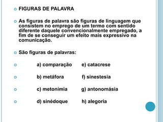  FIGURAS DE PALAVRA
 As figuras de palavra são figuras de linguagem que
consistem no emprego de um termo com sentido
diferente daquele convencionalmente empregado, a
fim de se conseguir um efeito mais expressivo na
comunicação.
 São figuras de palavras:
 a) comparação e) catacrese
 b) metáfora f) sinestesia
 c) metonímia g) antonomásia
 d) sinédoque h) alegoria
 