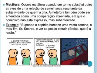 Metáfora: Ocorre metáfora quando um termo substitui outro
através de uma relação de semelhança resultante da
subjetividade de quem a cria. A metáfora também pode ser
entendida como uma comparação abreviada, em que o
conectivo não está expresso, mas subentendido.
 Exemplo: "Supondo o espírito humano uma vasta concha, o
meu fim, Sr. Soares, é ver se posso extrair pérolas, que é a
razão."
 