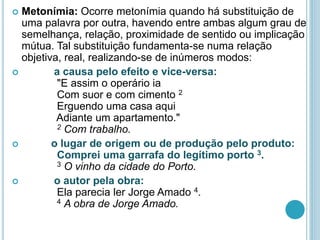  Metonímia: Ocorre metonímia quando há substituição de
uma palavra por outra, havendo entre ambas algum grau de
semelhança, relação, proximidade de sentido ou implicação
mútua. Tal substituição fundamenta-se numa relação
objetiva, real, realizando-se de inúmeros modos:
 a causa pelo efeito e vice-versa:
"E assim o operário ia
Com suor e com cimento 2
Erguendo uma casa aqui
Adiante um apartamento."
2 Com trabalho.
 o lugar de origem ou de produção pelo produto:
Comprei uma garrafa do legítimo porto 3.
3 O vinho da cidade do Porto.
 o autor pela obra:
Ela parecia ler Jorge Amado 4.
4 A obra de Jorge Amado.
 