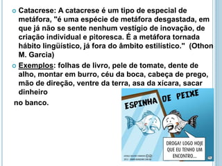  Catacrese: A catacrese é um tipo de especial de
metáfora, "é uma espécie de metáfora desgastada, em
que já não se sente nenhum vestígio de inovação, de
criação individual e pitoresca. É a metáfora tornada
hábito lingüístico, já fora do âmbito estilístico." (Othon
M. Garcia)
 Exemplos: folhas de livro, pele de tomate, dente de
alho, montar em burro, céu da boca, cabeça de prego,
mão de direção, ventre da terra, asa da xícara, sacar
dinheiro
no banco.
 