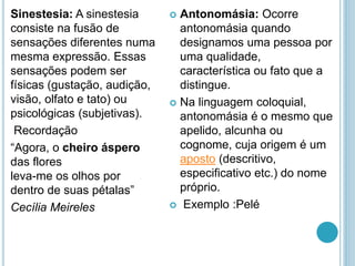 Sinestesia: A sinestesia
consiste na fusão de
sensações diferentes numa
mesma expressão. Essas
sensações podem ser
físicas (gustação, audição,
visão, olfato e tato) ou
psicológicas (subjetivas).
Recordação
“Agora, o cheiro áspero
das flores
leva-me os olhos por
dentro de suas pétalas”
Cecília Meireles
 Antonomásia: Ocorre
antonomásia quando
designamos uma pessoa por
uma qualidade,
característica ou fato que a
distingue.
 Na linguagem coloquial,
antonomásia é o mesmo que
apelido, alcunha ou
cognome, cuja origem é um
aposto (descritivo,
especificativo etc.) do nome
próprio.
 Exemplo :Pelé
 