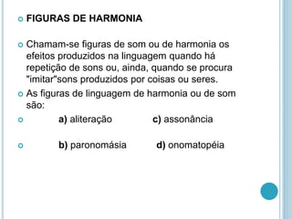  FIGURAS DE HARMONIA
 Chamam-se figuras de som ou de harmonia os
efeitos produzidos na linguagem quando há
repetição de sons ou, ainda, quando se procura
"imitar"sons produzidos por coisas ou seres.
 As figuras de linguagem de harmonia ou de som
são:
 a) aliteração c) assonância
 b) paronomásia d) onomatopéia
 