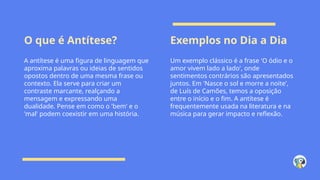 O que é Antítese? Exemplos no Dia a Dia
A antítese é uma figura de linguagem que
aproxima palavras ou ideias de sentidos
opostos dentro de uma mesma frase ou
contexto. Ela serve para criar um
contraste marcante, realçando a
mensagem e expressando uma
dualidade. Pense em como o 'bem' e o
'mal' podem coexistir em uma história.
Um exemplo clássico é a frase 'O ódio e o
amor vivem lado a lado', onde
sentimentos contrários são apresentados
juntos. Em 'Nasce o sol e morre a noite',
de Luís de Camões, temos a oposição
entre o início e o fim. A antítese é
frequentemente usada na literatura e na
música para gerar impacto e reflexão.
 