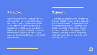 Paradoxo Oxímoro
O paradoxo apresenta uma ideia que, à
primeira vista, parece contraditória ou
sem sentido lógico. No entanto, ao ser
analisada com mais profundidade, ela
revela uma verdade ou um significado
oculto. Um exemplo famoso é "É preciso
estar vivo para morrer de amor", que
expressa a intensidade de um sentimento
que consome.
O oxímoro, ou paradoxismo, consiste na
união de dois termos de sentidos opostos
que se anulam ou se complementam em
uma mesma expressão. A contradição é
direta e imediata, criando uma imagem
poética ou um efeito de surpresa. Um
exemplo comum é "silêncio eloquente",
onde a ausência de som transmite uma
mensagem forte.
 