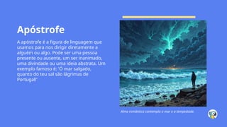 Apóstrofe
A apóstrofe é a figura de linguagem que
usamos para nos dirigir diretamente a
alguém ou algo. Pode ser uma pessoa
presente ou ausente, um ser inanimado,
uma divindade ou uma ideia abstrata. Um
exemplo famoso é: 'Ó mar salgado,
quanto do teu sal são lágrimas de
Portugal!'
Alma romântica contempla o mar e a tempestade.
 