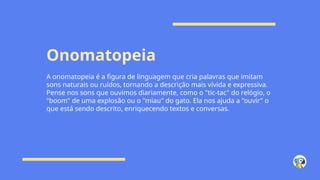Onomatopeia
A onomatopeia é a figura de linguagem que cria palavras que imitam
sons naturais ou ruídos, tornando a descrição mais vívida e expressiva.
Pense nos sons que ouvimos diariamente, como o "tic-tac" do relógio, o
"boom" de uma explosão ou o "miau" do gato. Ela nos ajuda a "ouvir" o
que está sendo descrito, enriquecendo textos e conversas.
 